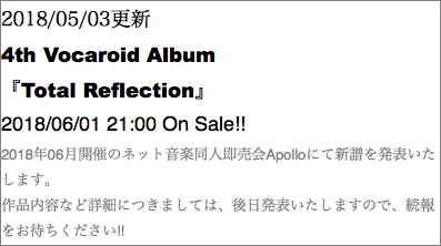 2018/05/03更新 4th Vocaroid Album 『Total Reflection』 2018/06/01 21:00 On Sale!! 2018年06月開催のネット音楽同人即売会Apolloにて新譜を発表いたします。 作品内容など詳細につきましては、後日発表いたしますので、続報をお待ちください!!