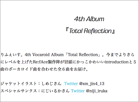  4th Album 『Total Reflection』 りふぇいす。4th Vocaroid Album「Total Reflection」。今までよりさらにレベルを上げたRe:fAce製作陣が冒頭にかっこかわいいintroductionと５曲のボーカロイド曲を合わせた全６曲をお届け。 ジャケットイラスト：しめじさん Twitter @sm_jin4_13 スペシャルサンクス：にじいるかさん Twitter @niji_iruka 