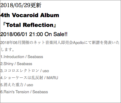 2018/05/29更新 4th Vocaroid Album 『Total Reflection』 2018/06/01 21:00 On Sale!! 2018年06月開催のネット音楽同人即売会Apolloにて新譜を発表いたします。 1.Introduction / Seabass 2.Shiny / Seabass 3.ココロエレクトロン / uso 4.ショーケースは乱反射 / MARU 5.消えた重力 / uso 6.Rain's Tension / Seabass 