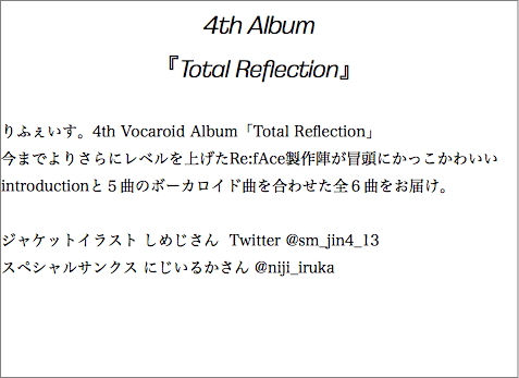 4th Album 『Total Reflection』 りふぇいす。4th Vocaroid Album「Total Reflection」 今までよりさらにレベルを上げたRe:fAce製作陣が冒頭にかっこかわいいintroductionと５曲のボーカロイド曲を合わせた全６曲をお届け。 ジャケットイラスト しめじさん Twitter @sm_jin4_13 スペシャルサンクス にじいるかさん @niji_iruka