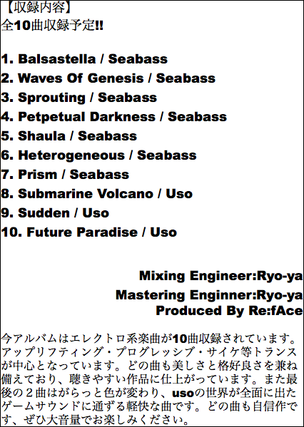 【収録内容】 全10曲収録予定!! 1. Balsastella / Seabass 2. Waves Of Genesis / Seabass 3. Sprouting / Seabass 4. Petpetual Darkness / Seabass 5. Shaula / Seabass 6. Heterogeneous / Seabass 7. Prism / Seabass 8. Submarine Volcano / Uso 9. Sudden / Uso 10. Future Paradise / Uso Mixing Engineer:Ryo-ya Mastering Enginner:Ryo-ya Produced By Re:fAce 今アルバムはエレクトロ系楽曲が10曲収録されています。アップリフティング・プログレッシブ・サイケ等トランスが中心となっています。どの曲も美しさと格好良さを兼ね備えており、聴きやすい作品に仕上がっています。また最後の２曲はがらっと色が変わり、usoの世界が全面に出たゲームサウンドに通ずる軽快な曲です。どの曲も自信作です、ぜひ大音量でお楽しみください。