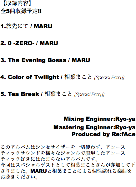 【収録内容】 全5曲収録予定!! 1.旅先にて / MARU 2. 0 -ZERO- / MARU 3. The Evening Bossa / MARU 4. Color of Twilight / 相葉まこと (Special Entry) 5. Tea Break / 相葉まこと (Special Entry) Mixing Enginner:Ryo-ya Mastering Enginner:Ryo-ya Produced by Re:fAce このアルバムはシンセサイザーを一切使わず、アコースティックサウンドを様々なジャンルで表現したアコースティック好きにはたまらないアルバムです。 今回はスペシャルゲストとして相葉まことさんが参加して下さりました。MARUと相葉まことによる個性溢れる楽曲をお聴きください。