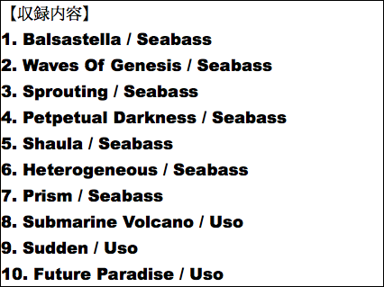 【収録内容】 1. Balsastella / Seabass 2. Waves Of Genesis / Seabass 3. Sprouting / Seabass 4. Petpetual Darkness / Seabass 5. Shaula / Seabass 6. Heterogeneous / Seabass 7. Prism / Seabass 8. Submarine Volcano / Uso 9. Sudden / Uso 10. Future Paradise / Uso