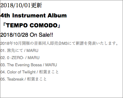 2018/10/01更新 4th Instrument Album 『TEMPO COMODO』 2018/10/28 On Sale!! 2018年10月開催の音楽同人即売会M3にて新譜を発表いたします。 01. 旅先にて / MARU 02. 0 -ZERO- / MARU 03. The Evening Bossa / MARU 04. Color of Twilight / 相葉まこと 05. Teabreak / 相葉まこと