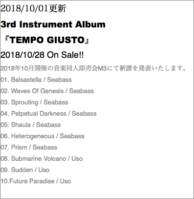 2018/10/01更新 3rd Instrument Album 『TEMPO GIUSTO』 2018/10/28 On Sale!! 2018年10月開催の音楽同人即売会M3にて新譜を発表いたします。 01. Balsastella / Seabass 02. Waves Of Genesis / Seabass 03. Sprouting / Seabass 04. Petpetual Darkness / Seabass 05. Shaula / Seabass 06. Heterogeneous / Seabass 07. Prism / Seabass 08. Submarine Volcano / Uso 09. Sudden / Uso 10.Future Paradise / Uso 